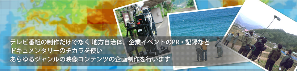 テレビ番組の制作だけでなく 地方自治体、企業イベントのPR・記録などドキュメンタリーのチカラを使い あらゆるジャンルの映像コンテンツの企画制作を行います